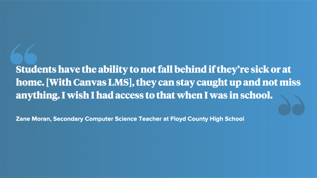 Quote: "Students have the ability to not fall behind if they’re sick or athome. [With Canvas LMS], they can stay caught up and not missanything. I wish I had access to that when I was in school."—Zane Moran, Secondary Computer Science Teacher at Floyd County High School